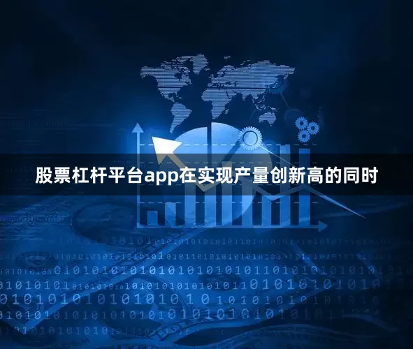 股票杠杆平台app在实现产量创新高的同时