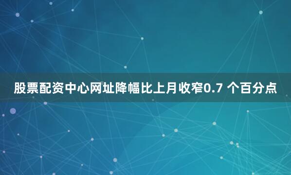 股票配资中心网址降幅比上月收窄0.7 个百分点