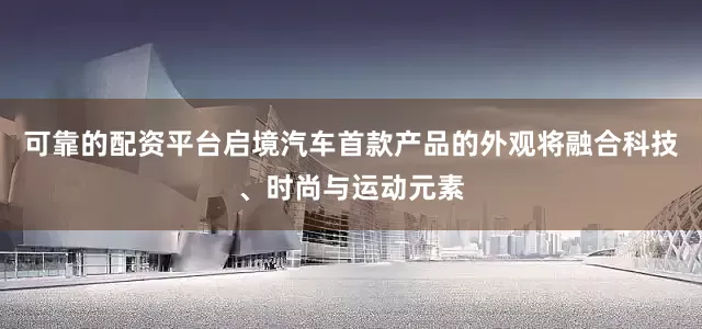 可靠的配资平台启境汽车首款产品的外观将融合科技、时尚与运动元素